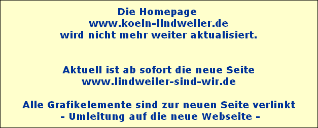 Die Homepage 
 www.koeln-lindweiler.de 
wird nicht mehr weiter aktualisiert.


Aktuell ist ab sofort die neue Seite
www.lindweiler-sind-wir.de

Alle Grafikelemente sind zur neuen Seite verlinkt
 - Umleitung auf die neue Webseite -